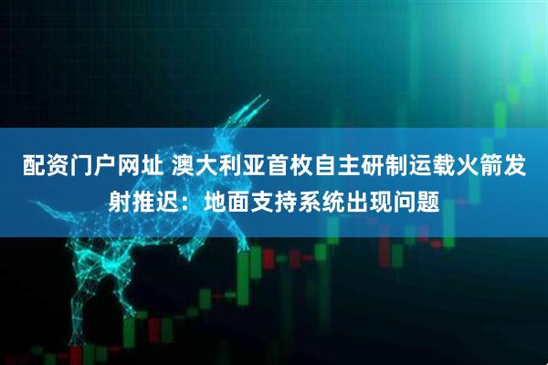 配资门户网址 澳大利亚首枚自主研制运载火箭发射推迟：地面支持系统出现问题