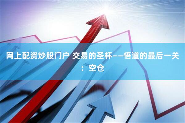 网上配资炒股门户 交易的圣杯——悟道的最后一关:空仓