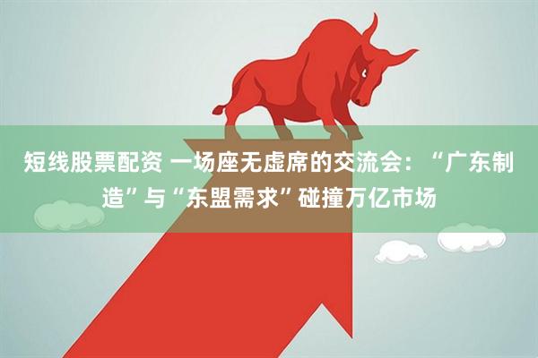 短线股票配资 一场座无虚席的交流会：“广东制造”与“东盟需求”碰撞万亿市场