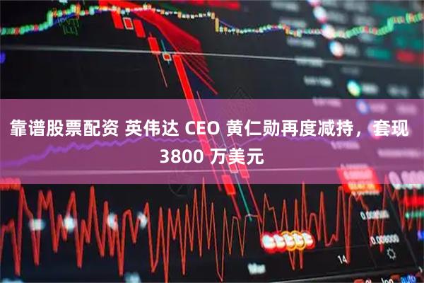 靠谱股票配资 英伟达 CEO 黄仁勋再度减持，套现 3800 万美元
