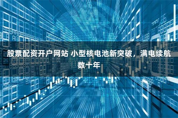 股票配资开户网站 小型核电池新突破，满电续航数十年