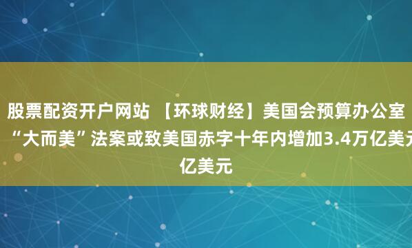 股票配资开户网站 【环球财经】美国会预算办公室：“大而美”法案或致美国赤字十年内增加3.4万亿美元