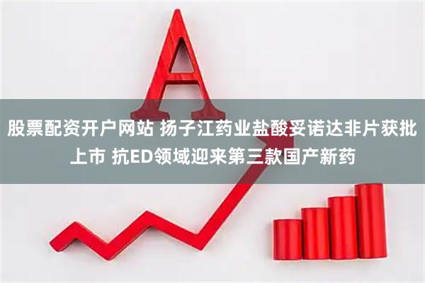 股票配资开户网站 扬子江药业盐酸妥诺达非片获批上市 抗ED领域迎来第三款国产新药
