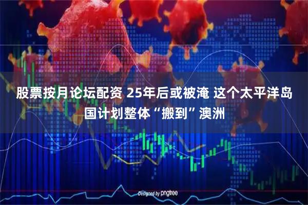 股票按月论坛配资 25年后或被淹 这个太平洋岛国计划整体“搬到”澳洲