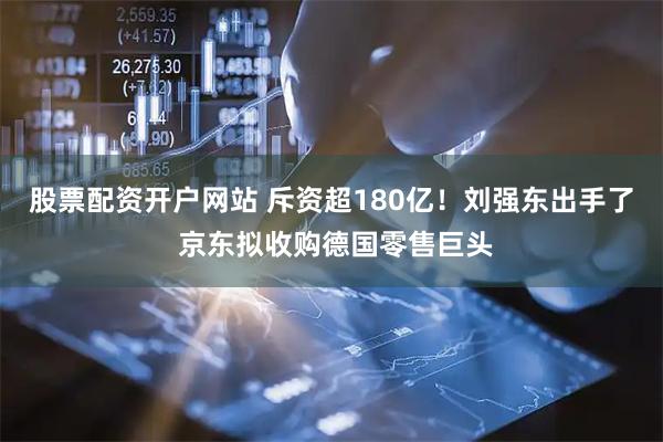 股票配资开户网站 斥资超180亿！刘强东出手了 京东拟收购德国零售巨头