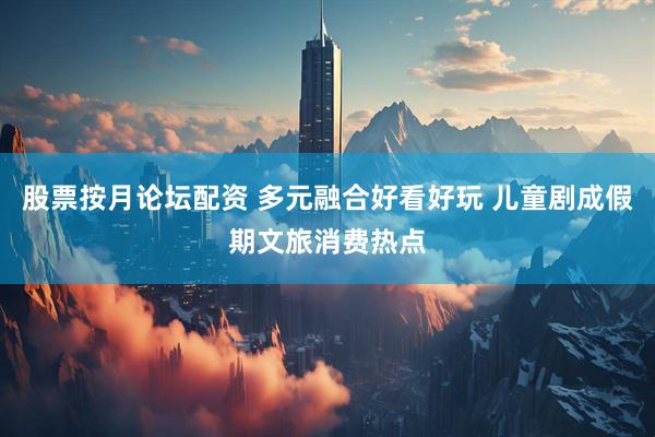 股票按月论坛配资 多元融合好看好玩 儿童剧成假期文旅消费热点
