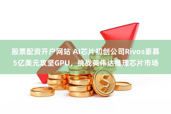 股票配资开户网站 AI芯片初创公司Rivos豪募5亿美元攻坚GPU，挑战英伟达推理芯片市场
