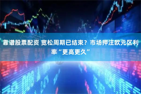 靠谱股票配资 宽松周期已结束？市场押注欧元区利率“更高更久”