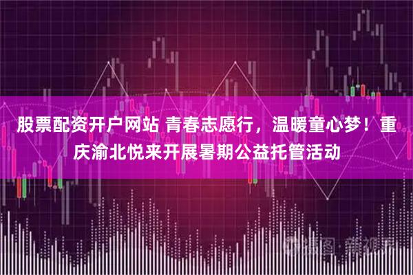 股票配资开户网站 青春志愿行，温暖童心梦！重庆渝北悦来开展暑期公益托管活动
