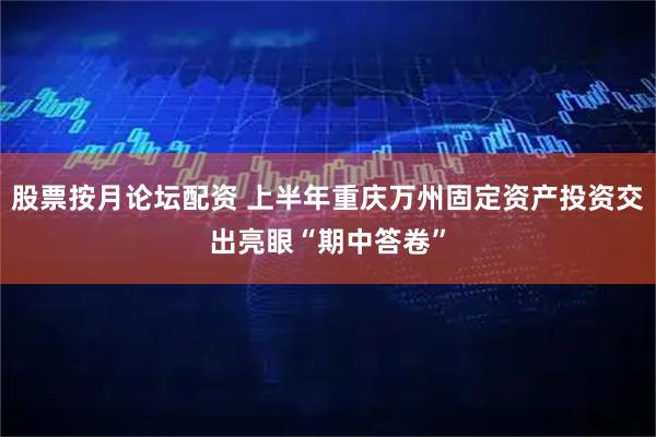 股票按月论坛配资 上半年重庆万州固定资产投资交出亮眼“期中答卷”