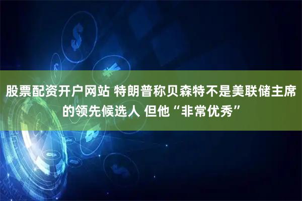 股票配资开户网站 特朗普称贝森特不是美联储主席的领先候选人 但他“非常优秀”