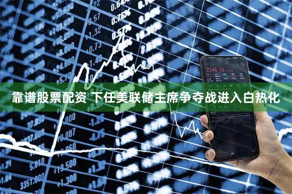 靠谱股票配资 下任美联储主席争夺战进入白热化
