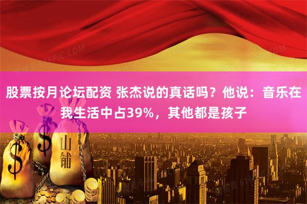 股票按月论坛配资 张杰说的真话吗？他说：音乐在我生活中占39%，其他都是孩子