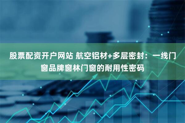 股票配资开户网站 航空铝材+多层密封：一线门窗品牌窗林门窗的耐用性密码