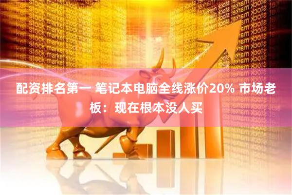 配资排名第一 笔记本电脑全线涨价20% 市场老板：现在根本没人买