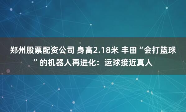郑州股票配资公司 身高2.18米 丰田“会打篮球”的机器人再进化：运球接近真人