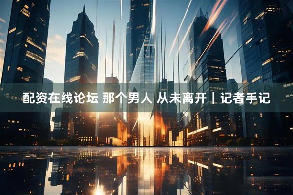 配资在线论坛 那个男人 从未离开｜记者手记