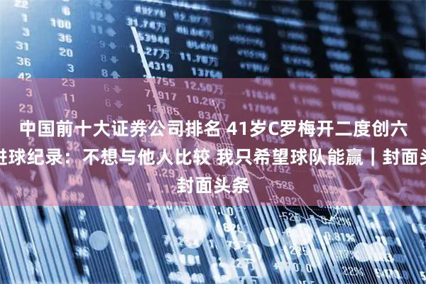 中国前十大证券公司排名 41岁C罗梅开二度创六届进球纪录：不想与他人比较 我只希望球队能赢｜封面头条