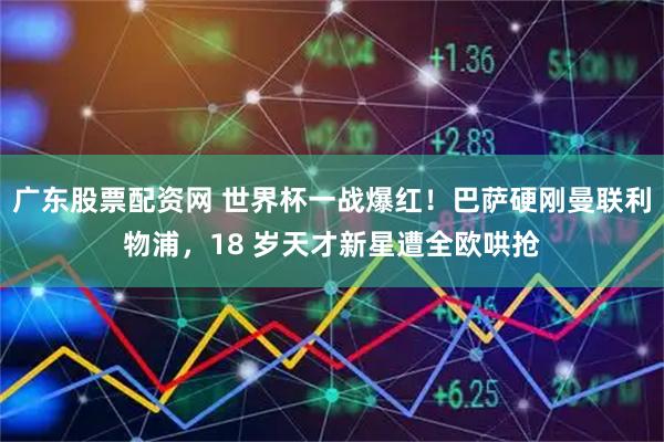 广东股票配资网 世界杯一战爆红!巴萨硬刚曼联利物浦,18 岁天才新星遭全欧哄抢