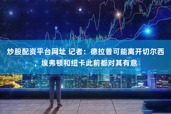 炒股配资平台网址 记者：德拉普可能离开切尔西，埃弗顿和纽卡此前都对其有意