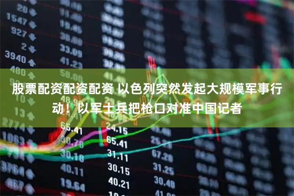 股票配资配资配资 以色列突然发起大规模军事行动！以军士兵把枪口对准中国记者