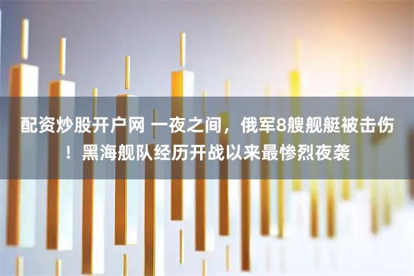 配资炒股开户网 一夜之间，俄军8艘舰艇被击伤！黑海舰队经历开战以来最惨烈夜袭