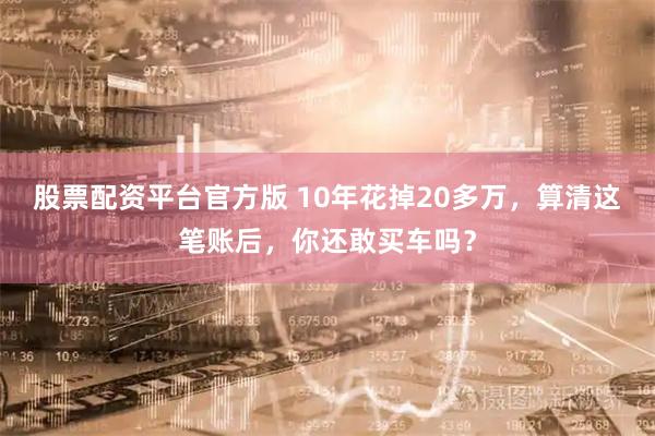 股票配资平台官方版 10年花掉20多万，算清这笔账后，你还敢买车吗？