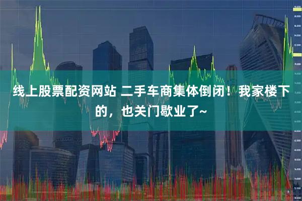 线上股票配资网站 二手车商集体倒闭！我家楼下的，也关门歇业了~
