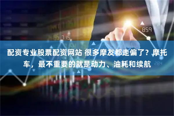 配资专业股票配资网站 很多摩友都走偏了？摩托车，最不重要的就是动力、油耗和续航