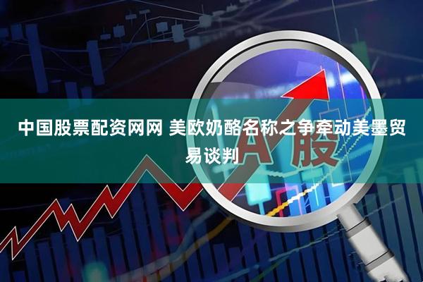 中国股票配资网网 美欧奶酪名称之争牵动美墨贸易谈判