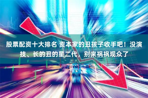 股票配资十大排名 资本家的丑孩子收手吧！没演技、长的丑的星二代，别来祸祸观众了