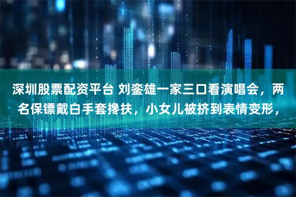 深圳股票配资平台 刘銮雄一家三口看演唱会，两名保镖戴白手套搀扶，小女儿被挤到表情变形，