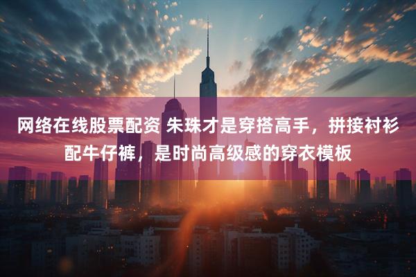 网络在线股票配资 朱珠才是穿搭高手，拼接衬衫配牛仔裤，是时尚高级感的穿衣模板
