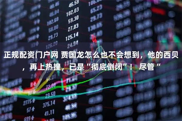 正规配资门户网 贾国龙怎么也不会想到，他的西贝，再上热搜，已是“彻底倒闭”！ 尽管“