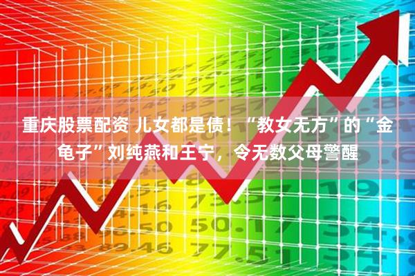 重庆股票配资 儿女都是债！“教女无方”的“金龟子”刘纯燕和王宁，令无数父母警醒