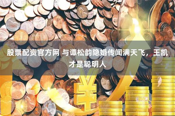 股票配资官方网 与谭松韵隐婚传闻满天飞,王凯才是聪明人