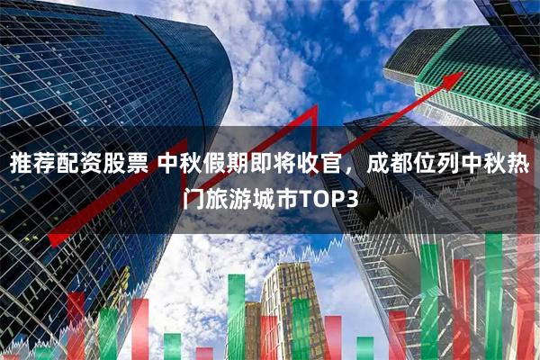 推荐配资股票 中秋假期即将收官，成都位列中秋热门旅游城市TOP3